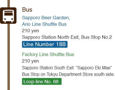 Bus : Sapporo Beer Garden, Ario Line Shuttle Bus 210 yen Sapporo Station North Exit, Bus Stop No.2 Line Number 188  / Factory Line Shuttle Bus 210 yen Sapporo Station South Exit  “Sapporo Eki Mae” Bus Stop on Tokyu Department Store south side. Loop-line No. 88